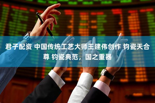 君子配资 中国传统工艺大师王建伟创作 钧瓷天合尊 钧瓷典范，国之重器