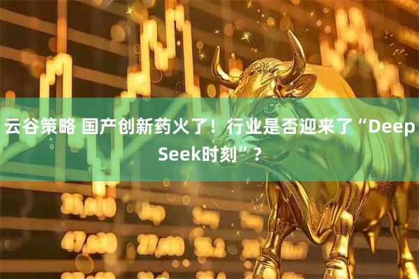 云谷策略 国产创新药火了！行业是否迎来了“DeepSeek时刻”？