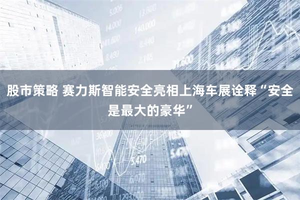 股市策略 赛力斯智能安全亮相上海车展诠释“安全是最大的豪华”