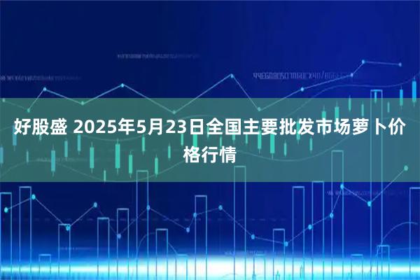 好股盛 2025年5月23日全国主要批发市场萝卜价格行情