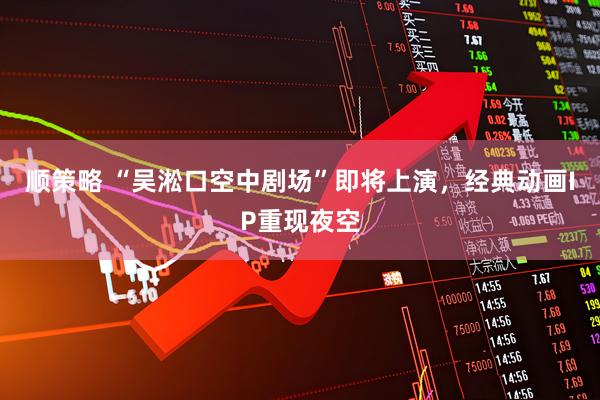 顺策略 “吴淞口空中剧场”即将上演，经典动画IP重现夜空