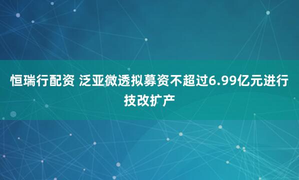 恒瑞行配资 泛亚微透拟募资不超过6.99亿元进行技改扩产