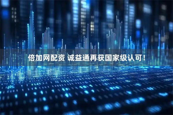 倍加网配资 诚益通再获国家级认可！