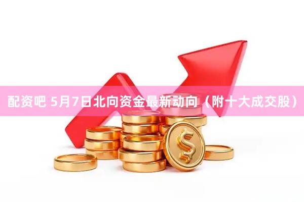 配资吧 5月7日北向资金最新动向（附十大成交股）