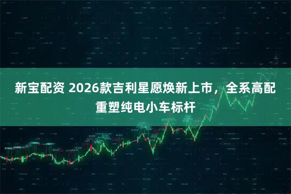 新宝配资 2026款吉利星愿焕新上市,全系高配重塑纯电小车标杆