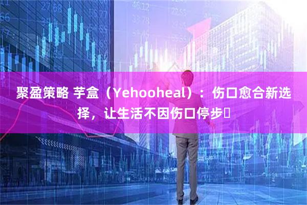 聚盈策略 芋盒(Yehooheal):伤口愈合新选择,让生活不因伤口停步