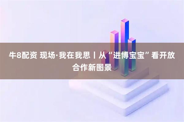 牛8配资 现场·我在我思丨从“进博宝宝”看开放合作新图景