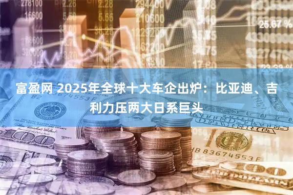 富盈网 2025年全球十大车企出炉：比亚迪、吉利力压两大日系巨头