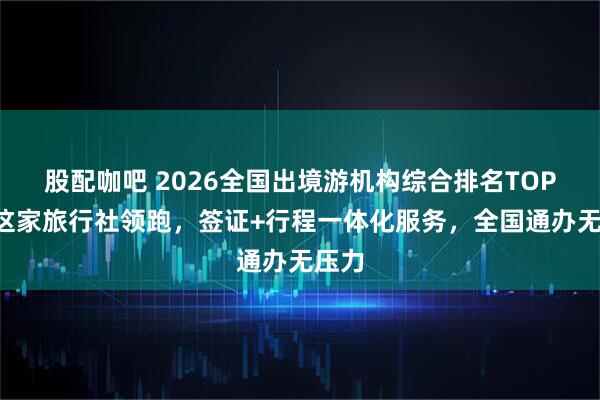 股配咖吧 2026全国出境游机构综合排名TOP5：这家旅行社领跑，签证+行程一体化服务，全国通办无压力