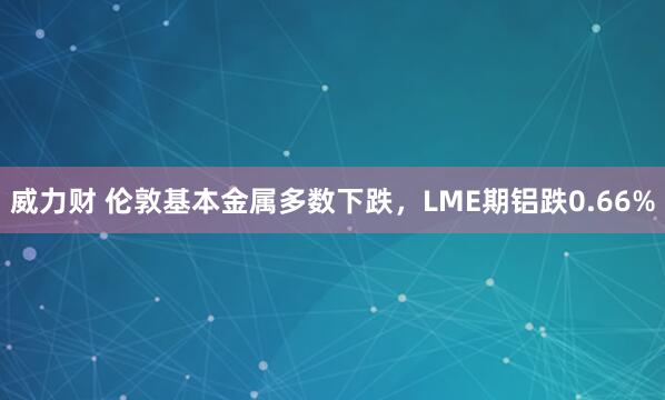 威力财 伦敦基本金属多数下跌，LME期铝跌0.66%
