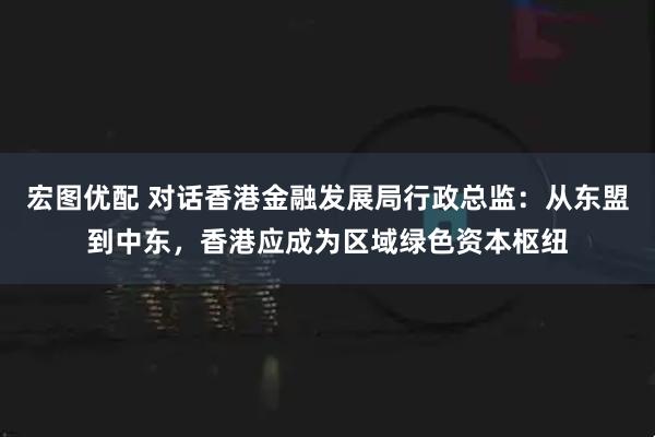 宏图优配 对话香港金融发展局行政总监：从东盟到中东，香港应成为区域绿色资本枢纽