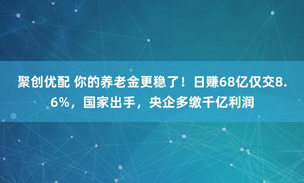聚创优配 你的养老金更稳了！日赚68亿仅交8.6%，国家出手，央企多缴千亿利润