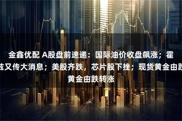 金鑫优配 A股盘前速递：国际油价收盘飙涨；霍尔木兹又传大消息；美股齐跌，芯片股下挫；现货黄金由跌转涨
