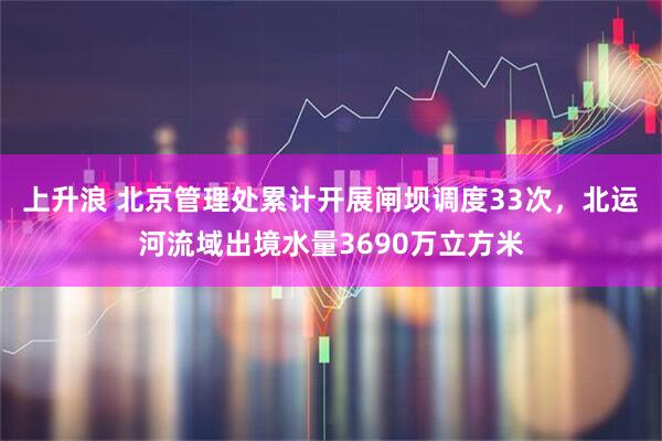 上升浪 北京管理处累计开展闸坝调度33次,北运河流域出境水量3690万立方米