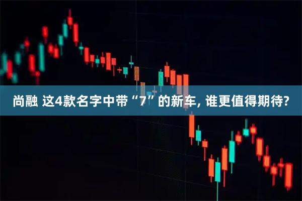 尚融 这4款名字中带“7”的新车, 谁更值得期待?