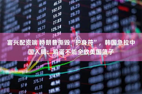 富兴配资端 特朗普撕毁“护身符”，韩国急拉中国入局：鸡蛋不能全放美国篮子