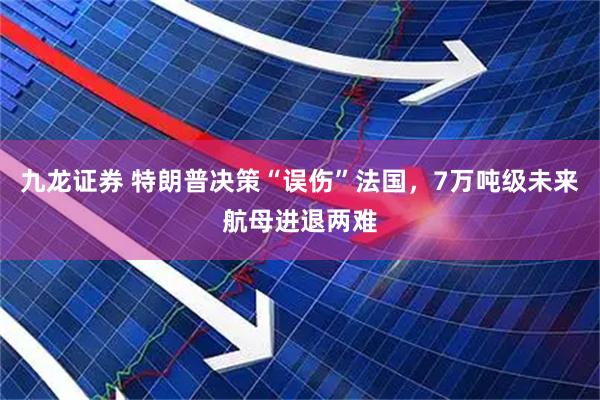 九龙证券 特朗普决策“误伤”法国，7万吨级未来航母进退两难